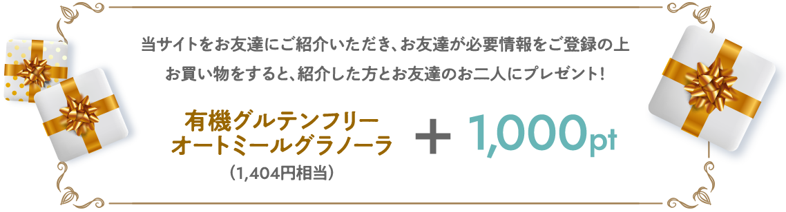 当サイトをお友達にご紹介いただき、お友達が必要情報をご登録の上お買い物をすると、紹介した方とお友達のお二人にプレゼント！有機グルテンフリーオートミールグラノーラ（1,404円相当）＋1000ポイント