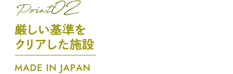 厳しい基準をクリアした施設 MADE IN JAPAN